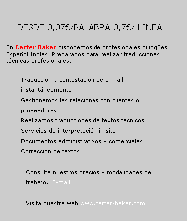 Cuadro de texto: 	       DESDE 0,07/PALABRA 0,7/ LNEA		En Carter Baker disponemos de profesionales bilinges Espaol Ingls. Preparados para realizar traducciones tcnicas profesionales. Traduccin y contestacin de e-mail instantneamente.Gestionamos las relaciones con clientes o proveedoresRealizamos traducciones de textos tcnicosServicios de interpretacin in situ.Documentos administrativos y comercialesCorreccin de textos.Consulta nuestros precios y modalidades de trabajo.  E-mailVisita nuestra web www.carter-baker.com 