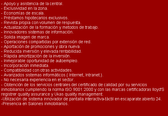 Cuadro de texto: - Apoyo y asistencia de la central.
- Exclusividad en la zona.
- Econom�as de escala.
- Pr�stamos hipotecarios exclusivos.
- Revista propia con volumen de respuesta.
- Actualizaci�n de la formaci�n y metodos de trabajo.
- Innovadores sistemas de informaci�n.
- Solida imagen de marca.
- Operaciones compartidas por extensi�n de red.
- Aportaci�n de promociones y obra nueva.
- Reducida inversi�n y elevada rentabilidad.
- R�pida amortizaci�n de la inversi�n.
- Inmejorable oportunidad de autoempleo.
- Incorporaci�n inmediata.
- Compatibilidad con otras actividades.
- Avanzados sistemas inform�ticos.( Internet, Intranet.).
- No necesaria experiencia en el sector.
- Obtenci�n de los servicios centrales del certificado de calidad por su servicios inmobiliarios cumpliendo la norma ISO 9001:2000 y con las marcas certificadoras lloyd'S registrer quality assurance y Ukas quality management.
-Utilizaci�n de sistema innovador de pantalla interactiva-t�ctil en escaparate.abierto 24.
-Presencia en Salones inmobiliarios. 