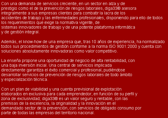Cuadro de texto: Con una demanda de servicios creciente, en un sector en alza y de 
prestigio como el de la prevenci�n de riesgos laborales, diga33� asesora 
integralmente a sus empresas clientes para combatir la lacra de los 
accidentes de trabajo y las enfermedades profesionales, disponiendo para ello de todos los requerimientos que exige la normativa vigente, de 
sistemas innovadores de trabajo y de una potente plataforma inform�tica 
y de gesti�n integral. 

Adem�s, el know-how de una empresa que, tras 10 a�os de experiencia, ha normalizado todos sus procedimientos de gesti�n conforme a la norma ISO 9001:2000 y cuenta con soluciones absolutamente innovadoras como valor competitivo.

La ense�a propone una oportunidad de negocio de alta rentabilidad, con 
una baja inversi�n inicial. Una central de servicios implicada 
directamente garantiza el �xito comercial y profesional, pudi�ndose 
desarrollar servicios de prevenci�n de riesgos laborales de todo �mbito 
y especializaci�n t�cnica.

Con un plan de viabilidad y una cuenta previsional de explotaci�n 
elaborados en exclusiva para cada emprendedor, en funci�n de su perfil y 
zona de exclusividad; diga33� es un valor seguro y rentable, con las 
premisas de la excelencia, la originalidad y la innovaci�n en el 
demandado sector de la prevenci�n, con servicios de obligado consumo por 
parte de todas las empresas del territorio nacional.