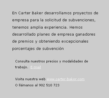 Cuadro de texto: En Carter Baker desarrollamos proyectos de empresa para la solicitud de subvenciones, tenemos amplia experiencia. Hemos desarrollado planes de empresa ganadores de premios y obteniendo excepcionales porcentajes de subvencinConsulta nuestros precios y modalidades de trabajo.  E-mailVisita nuestra web www.carter-baker.com O llmanos al 902 510 723
