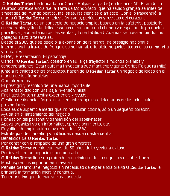 Cuadro de texto:  O Rei das Tartas fue fundada por Carlos Folgueira (padre) en los a�os 50. El productosabroso por excelencia fue la Tarta de Mondo�edo, que ha sabido granjearse miles deamistades del mundo pol�tico, las letras, las ciencias o art�stico. Con ello trascendi� lamarca O Rei das Tartas en televisi�n, radio, peri�dicos y revistas del coraz�n.O Rei das Tartas, es un concepto de negocio amplio, basado en la cafeter�a, pasteler�a,cocina r�pida y tienda delicatessen con consumo en la tienda y despacho de productospara llevar, aumentando as� las ventas y la rentabilidad. Adem�s se basa en productosgallegos 100% artesanales.Desde el 2003 que se decidi� la expansi�n de la marca, de prestigio nacional einternacional, a trav�s de franquicias se han abierto siete negocios, todos ellos en marchay rentables.El Rey: Presentaci�n. El personajeCarlos, 'O Rei das Tartas', cosech� en su larga trayectoria muchos premios ycondecoraciones. Esta riqu�sima trayectoria que mantiene vigente Carlos Folgueira (hijo),junto a la calidad de los productos, hacen de O Rei das Tartas un negocio delicioso en elmundo de las franquicias.Qu� ofrecemosEl prestigio y respaldo de una marca importante.Alta rentabilidad con una baja inversi�n inicial.F�cil gesti�n con nuestra experiencia y ayuda.Gesti�n de financiaci�n gratuita mediante rappeles adelantados de los principalesproveedores.Locales de superficie media que no necesitan cocina, s�lo un peque�o obrador.Ayuda en el lanzamiento del negocio.Formaci�n del personal y transmisi�n del saber-hacer.Apoyo organizativo en inform�tica, aprovisionamiento, etc.Royalties de explotaci�n muy reducidos. (3%)Estrategias de marketing y publicidad desde nuestra central.Beneficios de O Rei das TartasPor contar con el respaldo de una gran empresaO Rei das Tartas cuenta con m�s de 50 a�os de trayectoria exitosaPor invertir en un negocio experimentadoO Rei das Tartas tiene un profundo conocimiento de su negocio y el saber hacer. Muchospremios importantes lo avalan.Permite desarrollar el negocio sin necesidad de experiencia previa O Rei das Tartas lebrindar� la formaci�n inicial y continua.Tener una imagen de marca muy conocida.